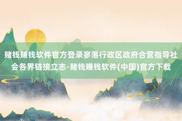 赌钱赚钱软件官方登录寥落行政区政府合营指导社会各界链接立志-赌钱赚钱软件(中国)官方下载