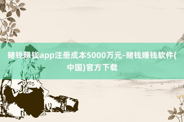 赌钱赚钱app注册成本5000万元-赌钱赚钱软件(中国)官方下载