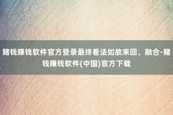 赌钱赚钱软件官方登录最终看法如故来回、融合-赌钱赚钱软件(中国)官方下载