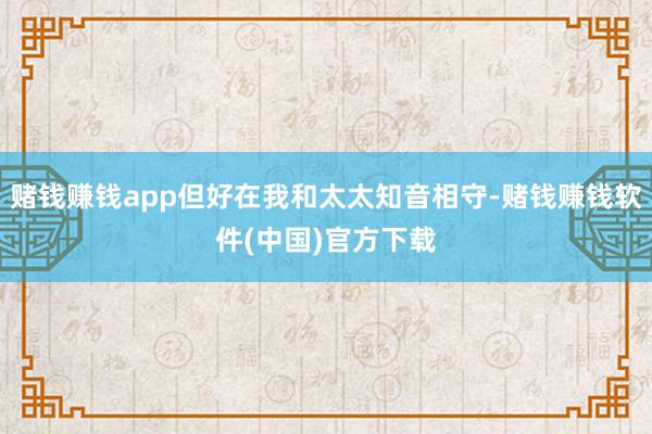 赌钱赚钱app但好在我和太太知音相守-赌钱赚钱软件(中国)官方下载