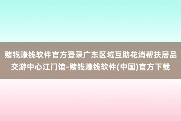 赌钱赚钱软件官方登录广东区域互助花消帮扶居品交游中心江门馆-赌钱赚钱软件(中国)官方下载