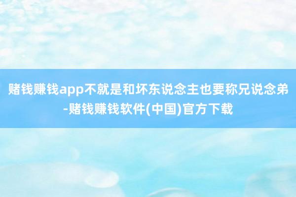 赌钱赚钱app不就是和坏东说念主也要称兄说念弟-赌钱赚钱软件(中国)官方下载