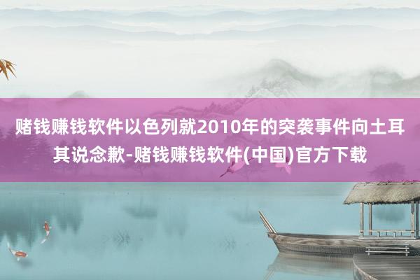 赌钱赚钱软件以色列就2010年的突袭事件向土耳其说念歉-赌钱赚钱软件(中国)官方下载