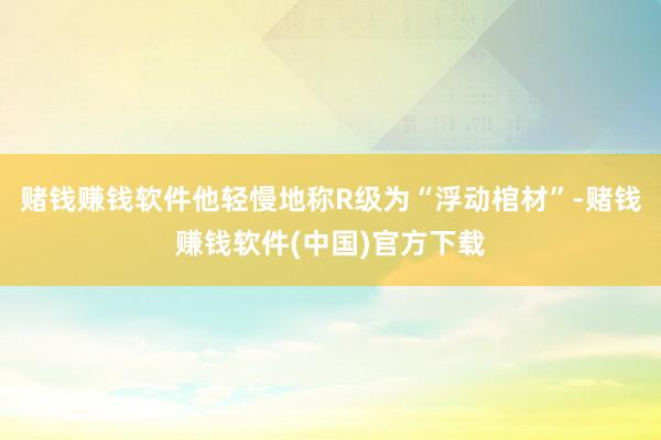 赌钱赚钱软件他轻慢地称R级为“浮动棺材”-赌钱赚钱软件(中国)官方下载