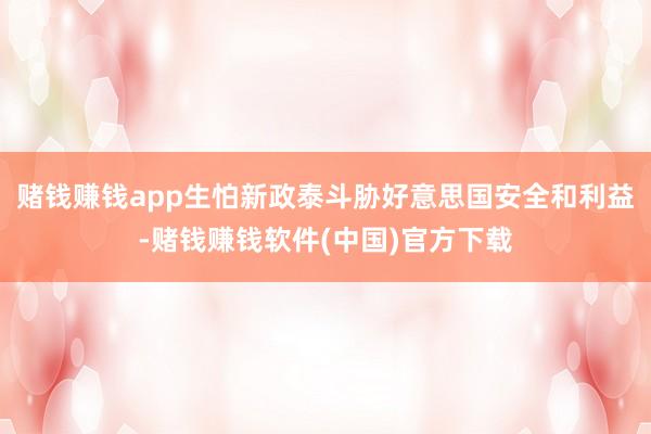 赌钱赚钱app生怕新政泰斗胁好意思国安全和利益-赌钱赚钱软件(中国)官方下载