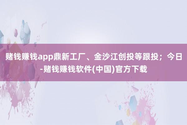 赌钱赚钱app鼎新工厂、金沙江创投等跟投；今日-赌钱赚钱软件(中国)官方下载