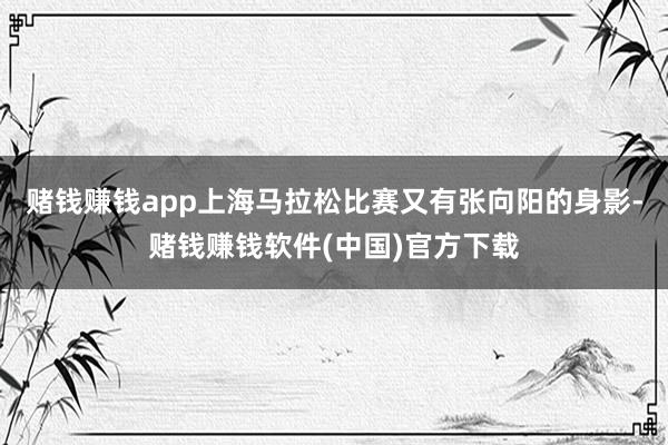 赌钱赚钱app上海马拉松比赛又有张向阳的身影-赌钱赚钱软件(中国)官方下载