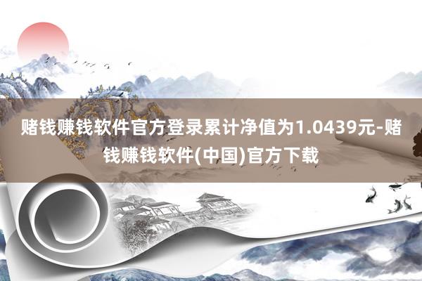 赌钱赚钱软件官方登录累计净值为1.0439元-赌钱赚钱软件(中国)官方下载