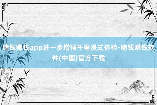 赌钱赚钱app进一步增强千里浸式体验-赌钱赚钱软件(中国)官方下载