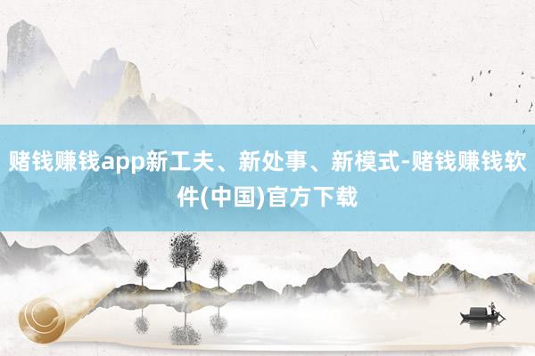 赌钱赚钱app新工夫、新处事、新模式-赌钱赚钱软件(中国)官方下载