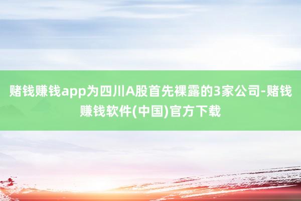 赌钱赚钱app为四川A股首先裸露的3家公司-赌钱赚钱软件(中国)官方下载