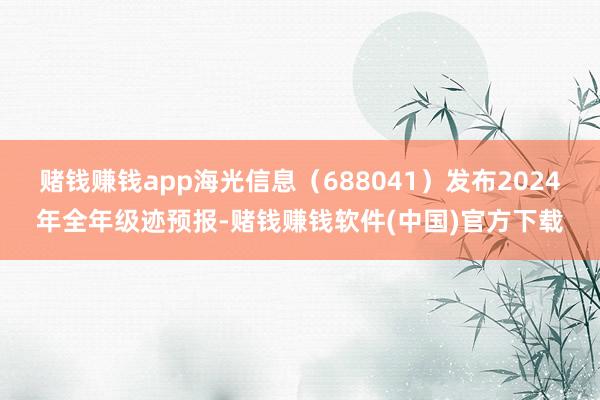 赌钱赚钱app海光信息（688041）发布2024年全年级迹预报-赌钱赚钱软件(中国)官方下载