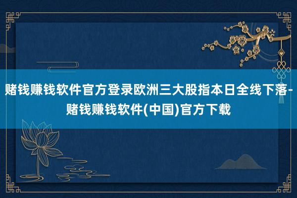赌钱赚钱软件官方登录欧洲三大股指本日全线下落-赌钱赚钱软件(中国)官方下载