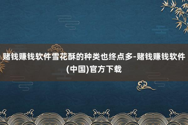 赌钱赚钱软件雪花酥的种类也终点多-赌钱赚钱软件(中国)官方下载