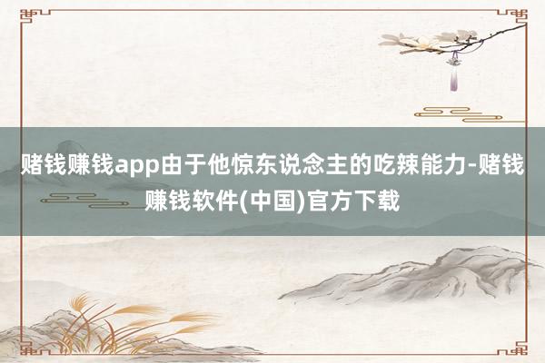 赌钱赚钱app由于他惊东说念主的吃辣能力-赌钱赚钱软件(中国)官方下载