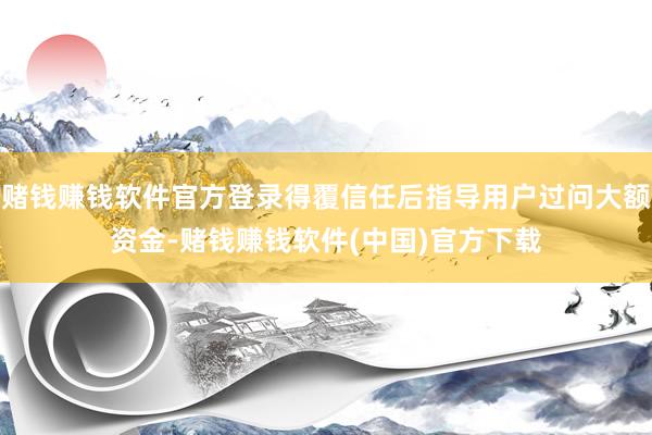 赌钱赚钱软件官方登录得覆信任后指导用户过问大额资金-赌钱赚钱软件(中国)官方下载