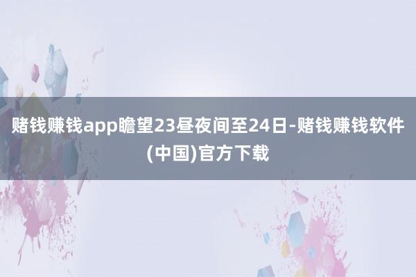 赌钱赚钱app瞻望23昼夜间至24日-赌钱赚钱软件(中国)官方下载