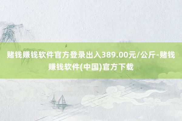 赌钱赚钱软件官方登录出入389.00元/公斤-赌钱赚钱软件(中国)官方下载