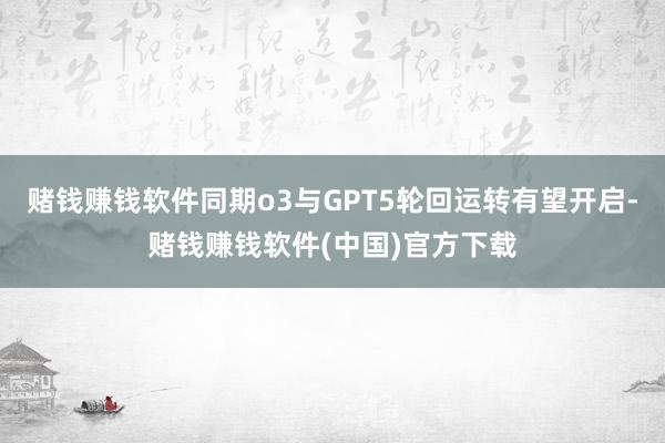 赌钱赚钱软件同期o3与GPT5轮回运转有望开启-赌钱赚钱软件(中国)官方下载