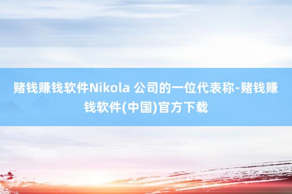 赌钱赚钱软件Nikola 公司的一位代表称-赌钱赚钱软件(中国)官方下载