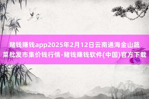 赌钱赚钱app2025年2月12日云南通海金山蔬菜批发市集价钱行情-赌钱赚钱软件(中国)官方下载