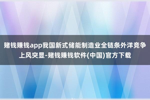 赌钱赚钱app我国新式储能制造业全链条外洋竞争上风突显-赌钱赚钱软件(中国)官方下载