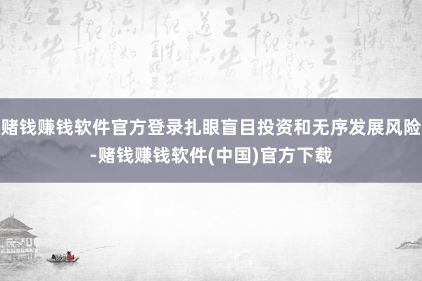 赌钱赚钱软件官方登录扎眼盲目投资和无序发展风险-赌钱赚钱软件(中国)官方下载
