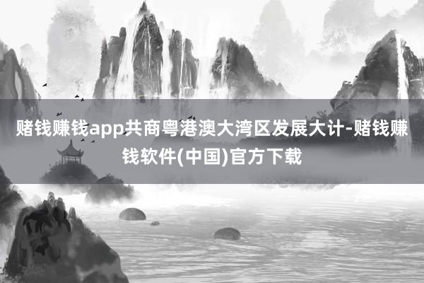 赌钱赚钱app共商粤港澳大湾区发展大计-赌钱赚钱软件(中国)官方下载