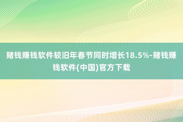 赌钱赚钱软件较旧年春节同时增长18.5%-赌钱赚钱软件(中国)官方下载