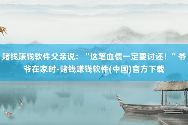 赌钱赚钱软件父亲说：“这笔血债一定要讨还！”爷爷在家时-赌钱赚钱软件(中国)官方下载