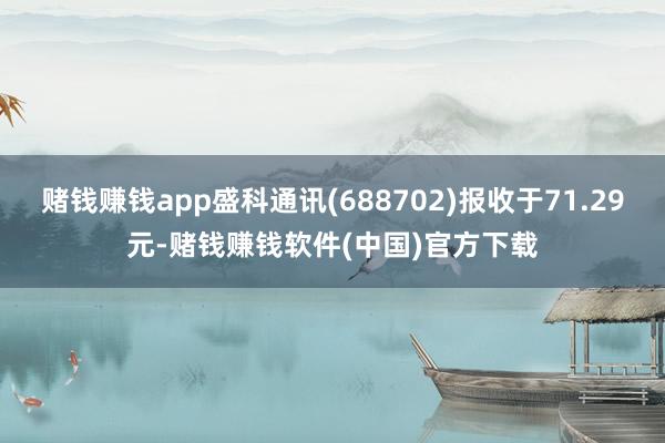 赌钱赚钱app盛科通讯(688702)报收于71.29元-赌钱赚钱软件(中国)官方下载