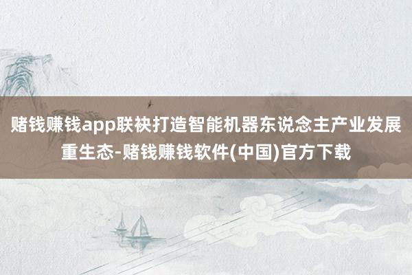 赌钱赚钱app联袂打造智能机器东说念主产业发展重生态-赌钱赚钱软件(中国)官方下载