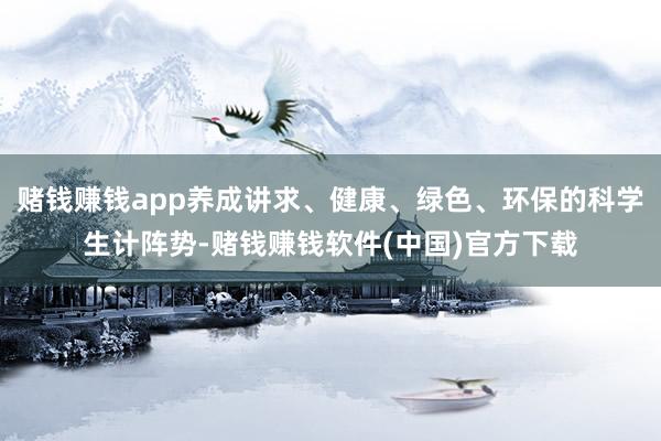 赌钱赚钱app养成讲求、健康、绿色、环保的科学生计阵势-赌钱赚钱软件(中国)官方下载