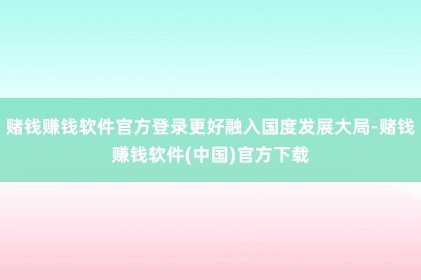 赌钱赚钱软件官方登录更好融入国度发展大局-赌钱赚钱软件(中国)官方下载