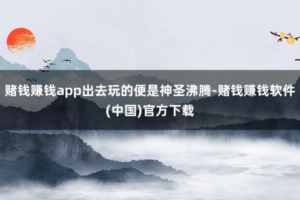 赌钱赚钱app出去玩的便是神圣沸腾-赌钱赚钱软件(中国)官方下载