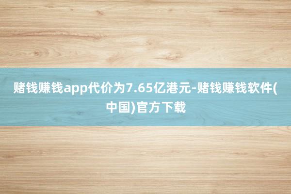 赌钱赚钱app代价为7.65亿港元-赌钱赚钱软件(中国)官方下载