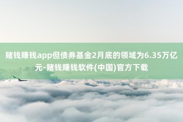 赌钱赚钱app但债券基金2月底的领域为6.35万亿元-赌钱赚钱软件(中国)官方下载