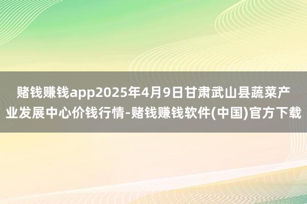 赌钱赚钱app2025年4月9日甘肃武山县蔬菜产业发展中心价钱行情-赌钱赚钱软件(中国)官方下载