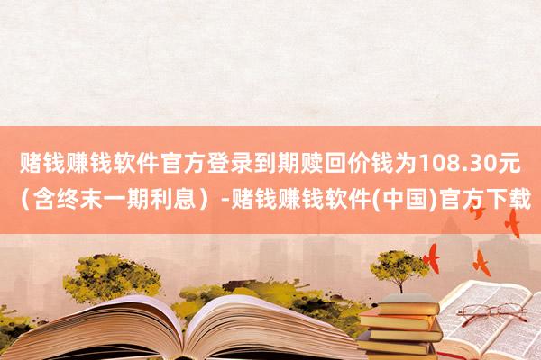 赌钱赚钱软件官方登录到期赎回价钱为108.30元（含终末一期利息）-赌钱赚钱软件(中国)官方下载