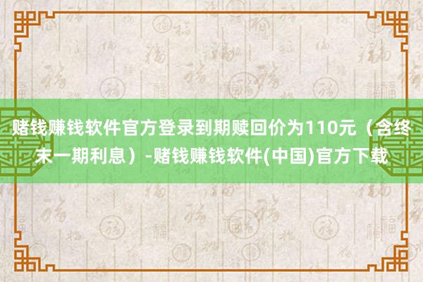 赌钱赚钱软件官方登录到期赎回价为110元（含终末一期利息）-赌钱赚钱软件(中国)官方下载