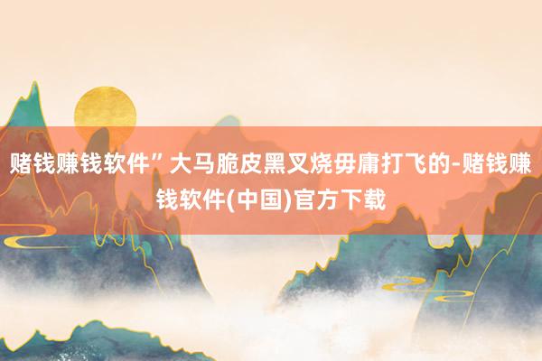 赌钱赚钱软件”大马脆皮黑叉烧毋庸打飞的-赌钱赚钱软件(中国)官方下载