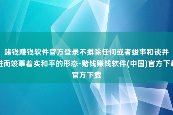 赌钱赚钱软件官方登录不摒除任何或者竣事和谈并进而竣事着实和平的形态-赌钱赚钱软件(中国)官方下载