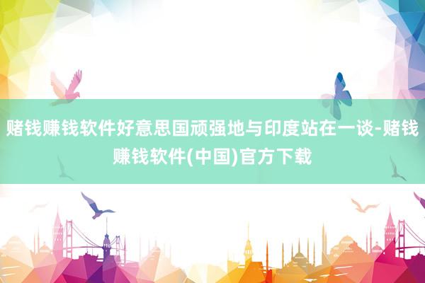 赌钱赚钱软件好意思国顽强地与印度站在一谈-赌钱赚钱软件(中国)官方下载