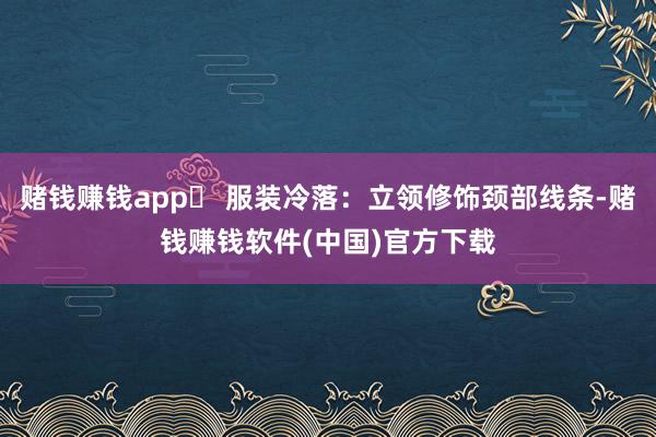 赌钱赚钱app✅ 服装冷落：立领修饰颈部线条-赌钱赚钱软件(中国)官方下载