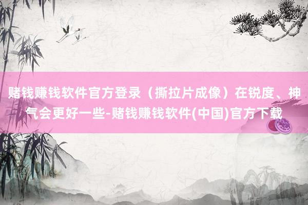 赌钱赚钱软件官方登录（撕拉片成像）在锐度、神气会更好一些-赌钱赚钱软件(中国)官方下载