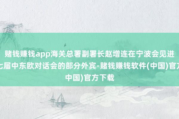赌钱赚钱app海关总署副署长赵增连在宁波会见进入第七届中东欧对话会的部分外宾-赌钱赚钱软件(中国)官方下载