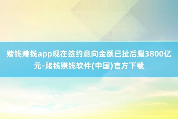 赌钱赚钱app现在签约意向金额已扯后腿3800亿元-赌钱赚钱软件(中国)官方下载