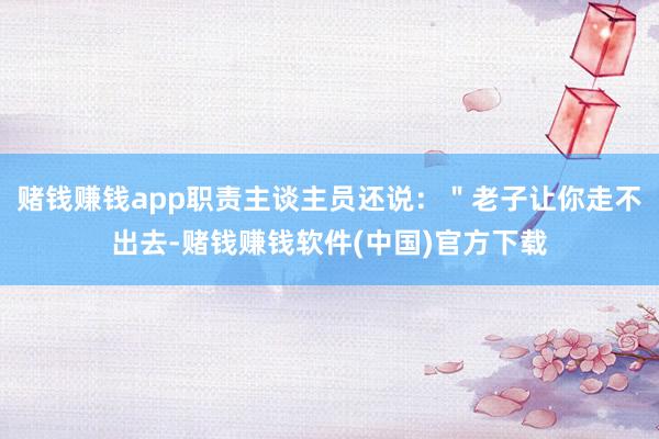 赌钱赚钱app职责主谈主员还说：＂老子让你走不出去-赌钱赚钱软件(中国)官方下载