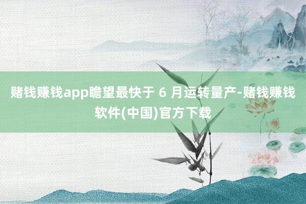 赌钱赚钱app瞻望最快于 6 月运转量产-赌钱赚钱软件(中国)官方下载