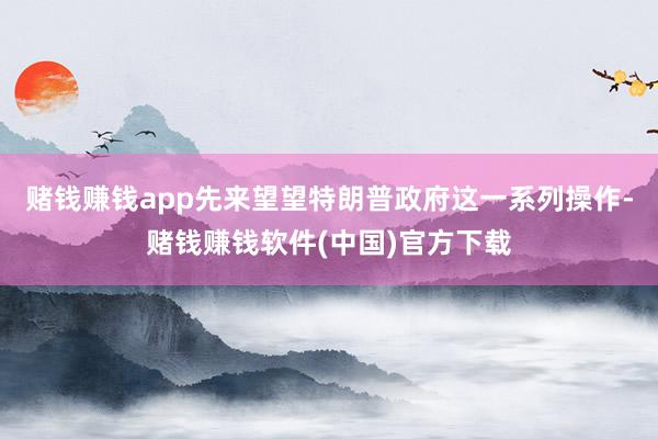 赌钱赚钱app先来望望特朗普政府这一系列操作-赌钱赚钱软件(中国)官方下载
